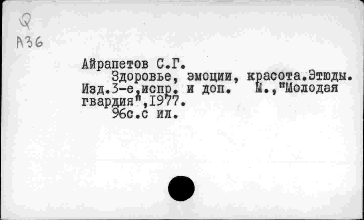 ﻿Айрапетов С.Г.
Здоровье, эмоции, красота.Этюды. Изд.З-е.испр. и доп. М.,"Молодая гвардия",1977.
96с.с ил.